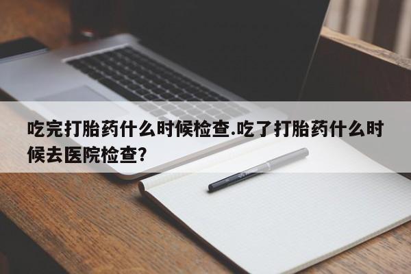 私人打胎药大月份胎停药吃完打胎药什么时候检查.吃了打胎药什么时候去医院检查？