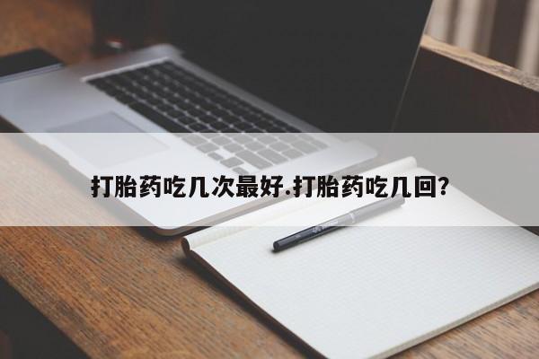 私人打胎药大月份胎停药打胎药吃几次最好.打胎药吃几回？