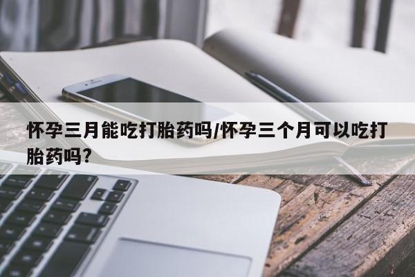 私人打胎药大月份胎停药怀孕三月能吃打胎药吗/怀孕三个月可以吃打胎药吗?