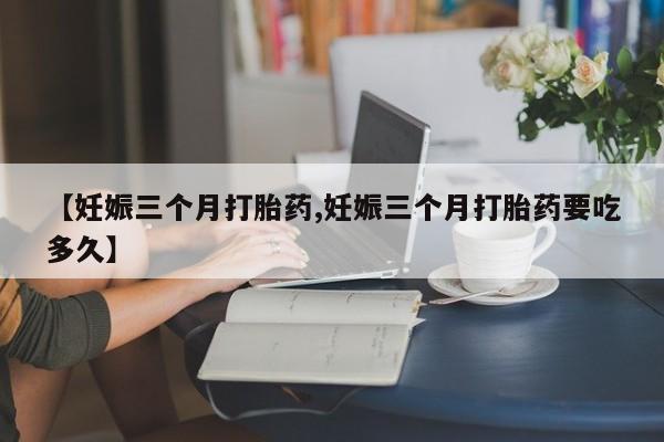 私人打胎药大月份胎停药【妊娠三个月打胎药,妊娠三个月打胎药要吃多久】