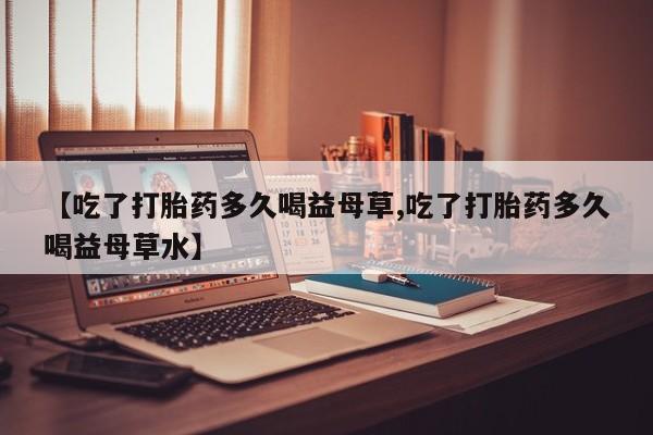 私人打胎药大月份胎停药【吃了打胎药多久喝益母草,吃了打胎药多久喝益母草水】