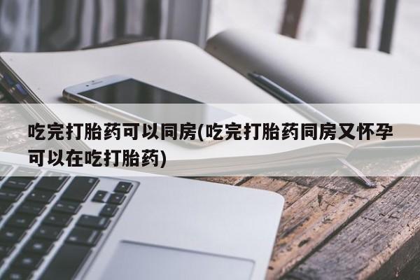 私人打胎药大月份胎停药吃完打胎药可以同房(吃完打胎药同房又怀孕可以在吃打胎药)