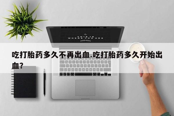 私人打胎药大月份胎停药吃打胎药多久不再出血.吃打胎药多久开始出血？