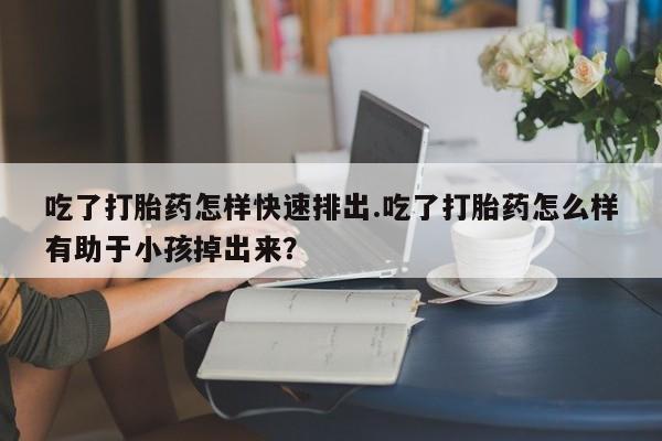 私人打胎药大月份胎停药吃了打胎药怎样快速排出.吃了打胎药怎么样有助于小孩掉出来？