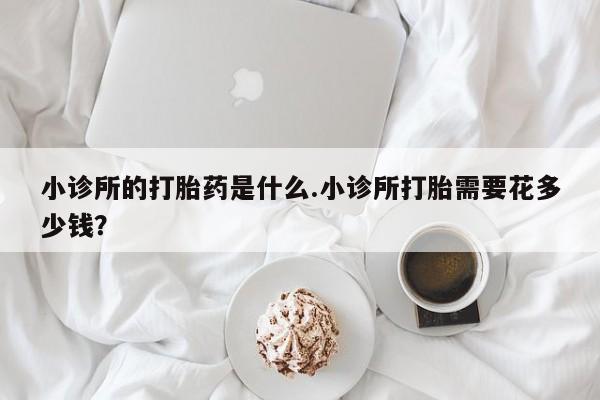私人打胎药大月份胎停药小诊所的打胎药是什么.小诊所打胎需要花多少钱？