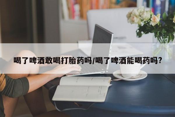 私人打胎药大月份胎停药喝了啤酒敢喝打胎药吗/喝了啤酒能喝药吗?