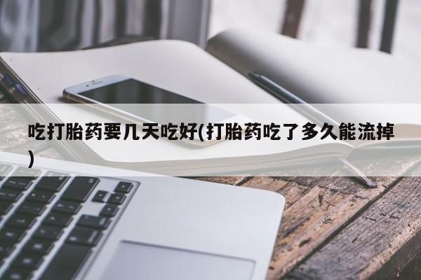 私人打胎药大月份胎停药吃打胎药要几天吃好(打胎药吃了多久能流掉)