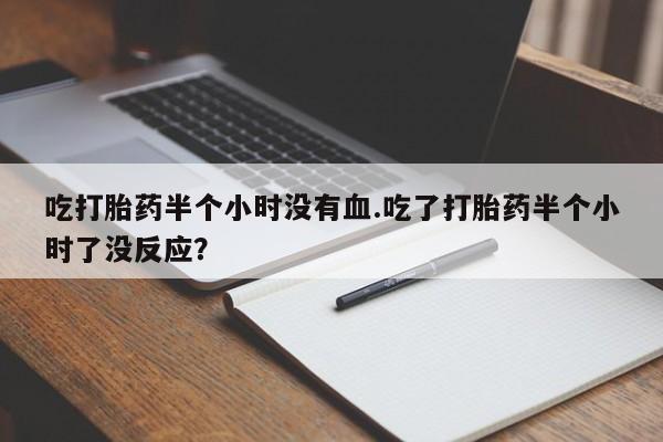 私人打胎药大月份胎停药吃打胎药半个小时没有血.吃了打胎药半个小时了没反应？