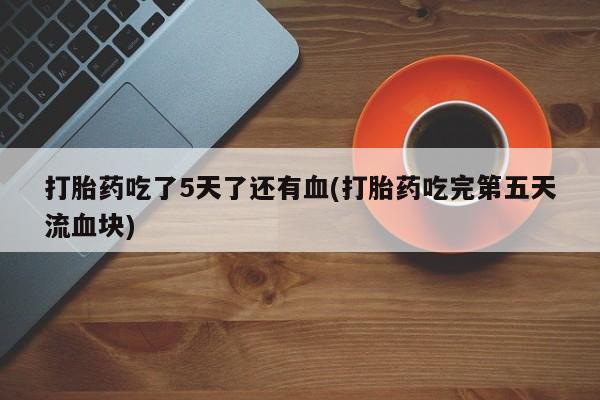私人打胎药大月份胎停药打胎药吃了5天了还有血(打胎药吃完第五天流血块)