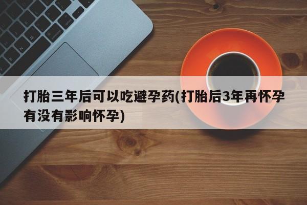 私人打胎药大月份胎停药打胎三年后可以吃避孕药(打胎后3年再怀孕有没有影响怀孕)