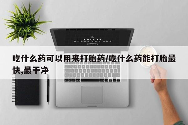 私人打胎药大月份胎停药吃什么药可以用来打胎药/吃什么药能打胎最快,最干净