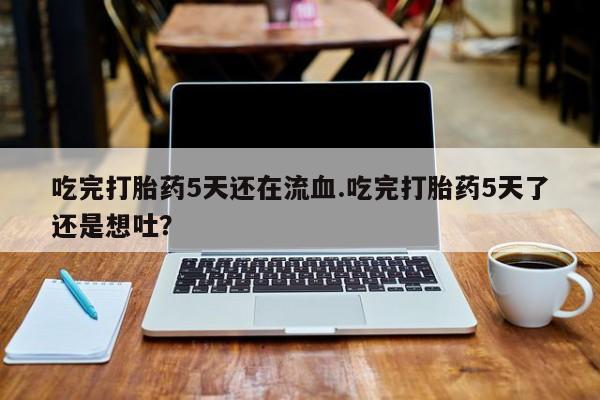 私人打胎药大月份胎停药吃完打胎药5天还在流血.吃完打胎药5天了还是想吐？