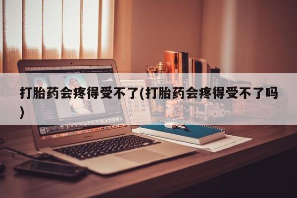私人打胎药大月份胎停药打胎药会疼得受不了(打胎药会疼得受不了吗)