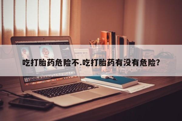 私人打胎药大月份胎停药吃打胎药危险不.吃打胎药有没有危险？