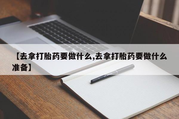 私人打胎药大月份胎停药【去拿打胎药要做什么,去拿打胎药要做什么准备】
