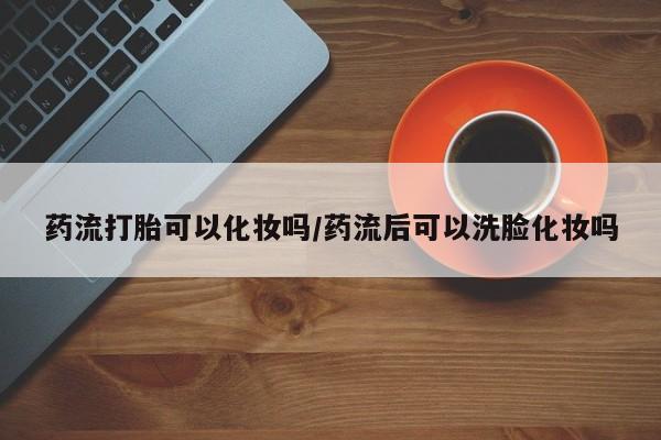 私人打胎药大月份胎停药药流打胎可以化妆吗/药流后可以洗脸化妆吗