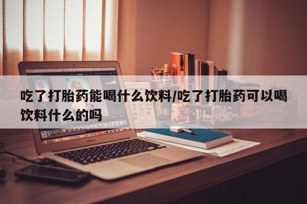 私人打胎药大月份胎停药吃了打胎药能喝什么饮料/吃了打胎药可以喝饮料什么的吗