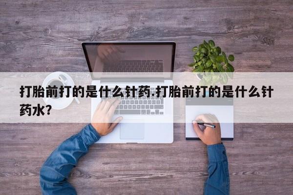 私人打胎药大月份胎停药打胎前打的是什么针药.打胎前打的是什么针药水？