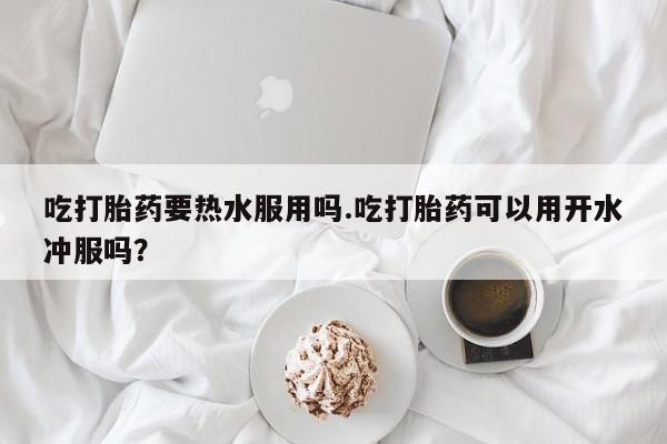 私人打胎药大月份胎停药吃打胎药要热水服用吗.吃打胎药可以用开水冲服吗？