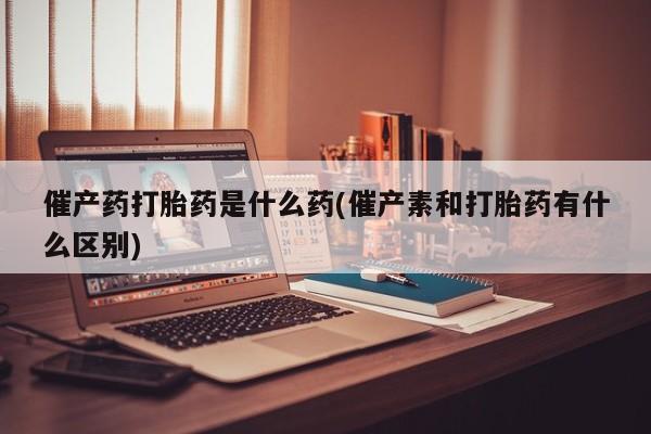 私人打胎药大月份胎停药催产药打胎药是什么药(催产素和打胎药有什么区别)