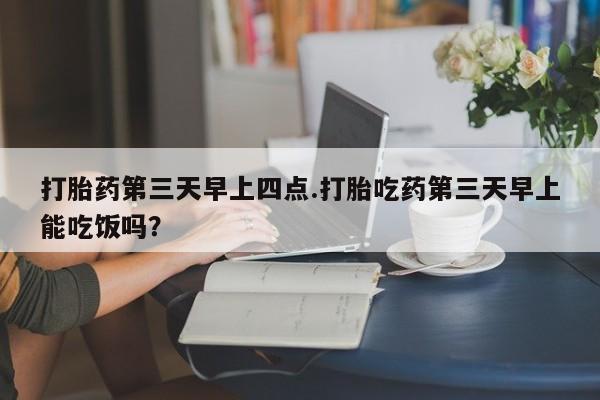 私人打胎药大月份胎停药打胎药第三天早上四点.打胎吃药第三天早上能吃饭吗？