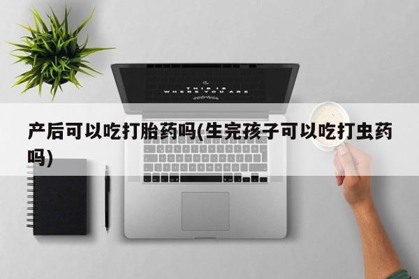 私人打胎药大月份胎停药产后可以吃打胎药吗(生完孩子可以吃打虫药吗)