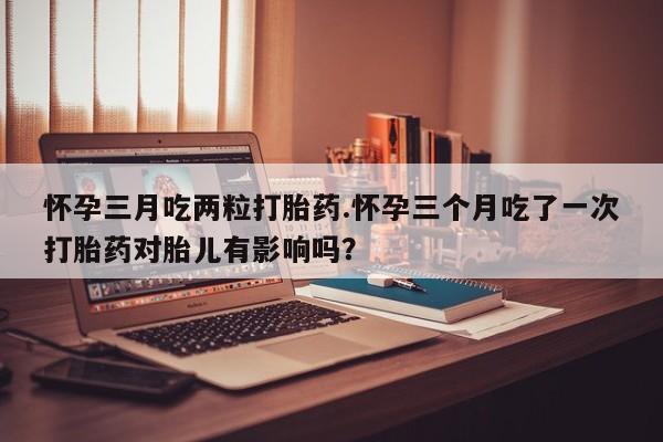 私人打胎药大月份胎停药怀孕三月吃两粒打胎药.怀孕三个月吃了一次打胎药对胎儿有影响吗？
