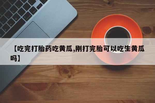 私人打胎药大月份胎停药【吃完打胎药吃黄瓜,刚打完胎可以吃生黄瓜吗】