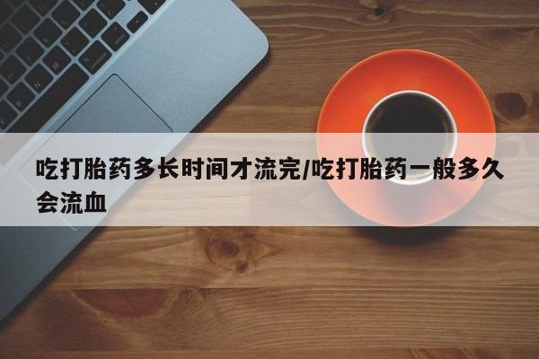 私人打胎药大月份胎停药吃打胎药多长时间才流完/吃打胎药一般多久会流血