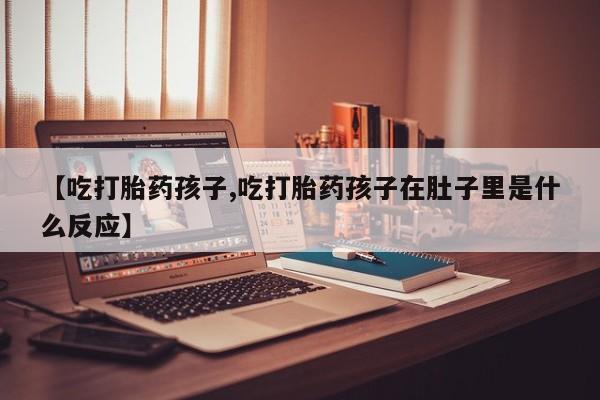 私人打胎药大月份胎停药【吃打胎药孩子,吃打胎药孩子在肚子里是什么反应】