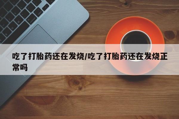 私人打胎药大月份胎停药吃了打胎药还在发烧/吃了打胎药还在发烧正常吗