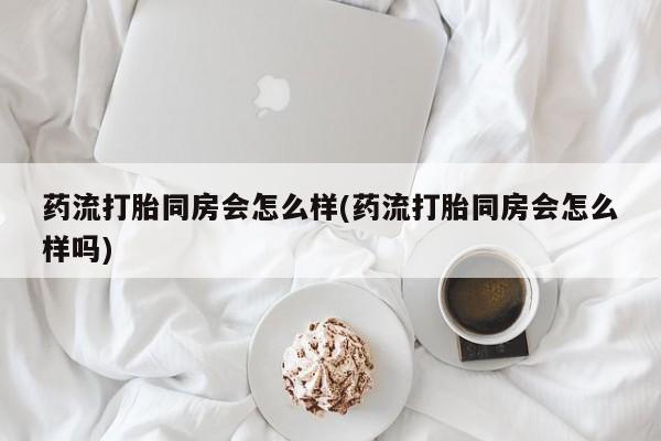 私人打胎药大月份胎停药药流打胎同房会怎么样(药流打胎同房会怎么样吗)