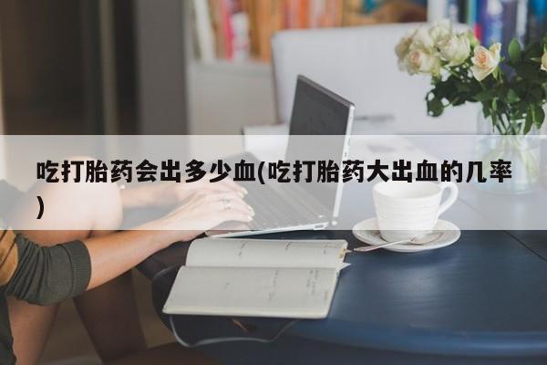私人打胎药大月份胎停药吃打胎药会出多少血(吃打胎药大出血的几率)