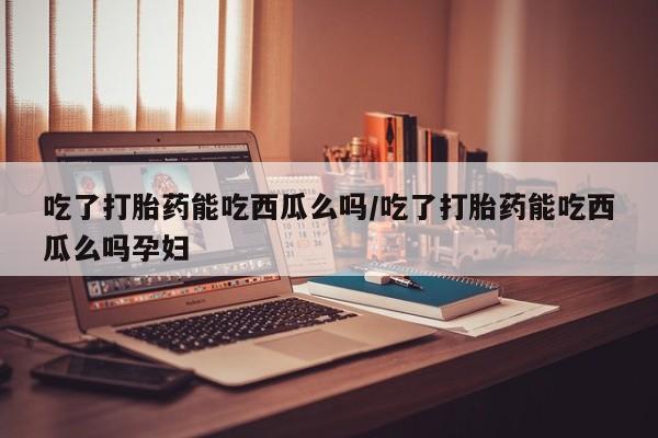 私人打胎药大月份胎停药吃了打胎药能吃西瓜么吗/吃了打胎药能吃西瓜么吗孕妇