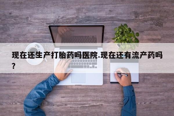 私人打胎药大月份胎停药现在还生产打胎药吗医院.现在还有流产药吗？