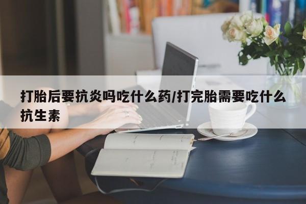 私人打胎药大月份胎停药打胎后要抗炎吗吃什么药/打完胎需要吃什么抗生素