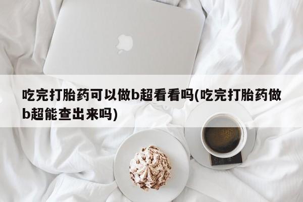 私人打胎药大月份胎停药吃完打胎药可以做b超看看吗(吃完打胎药做b超能查出来吗)