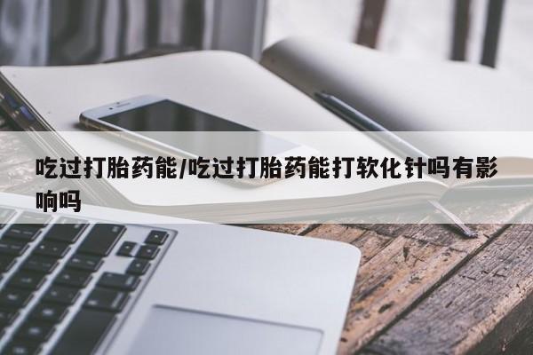 私人打胎药大月份胎停药吃过打胎药能/吃过打胎药能打软化针吗有影响吗