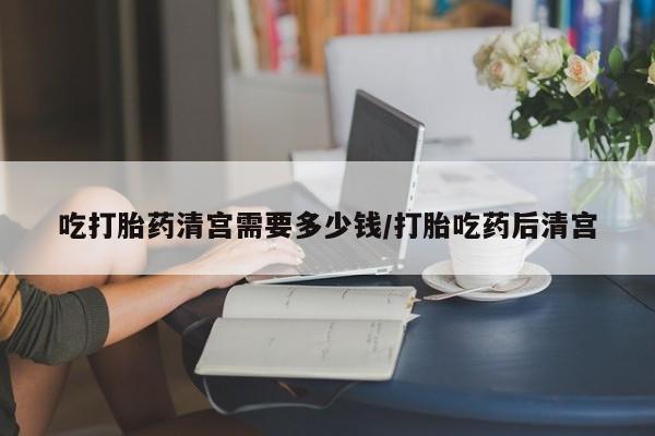 私人打胎药大月份胎停药吃打胎药清宫需要多少钱/打胎吃药后清宫