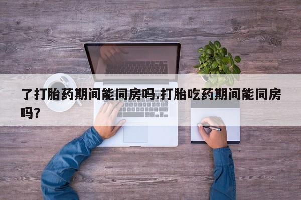 私人打胎药大月份胎停药了打胎药期间能同房吗.打胎吃药期间能同房吗？
