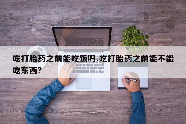私人打胎药大月份胎停药吃打胎药之前能吃饭吗.吃打胎药之前能不能吃东西？