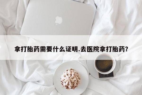 私人打胎药大月份胎停药拿打胎药需要什么证明.去医院拿打胎药？