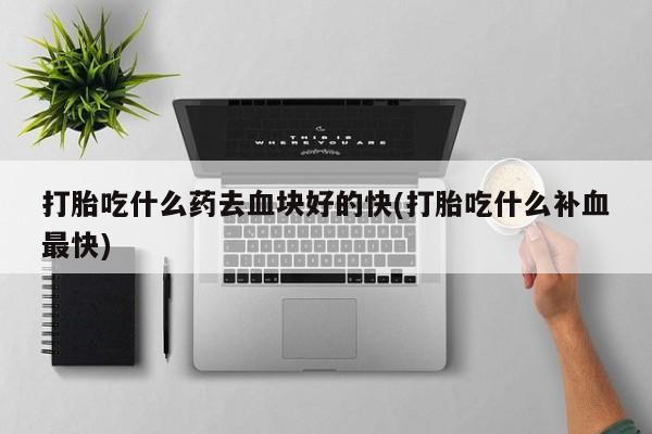 私人打胎药大月份胎停药打胎吃什么药去血块好的快(打胎吃什么补血最快)