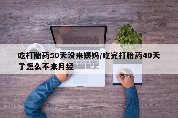 私人打胎药大月份胎停药吃打胎药50天没来姨妈/吃完打胎药40天了怎么不来月经