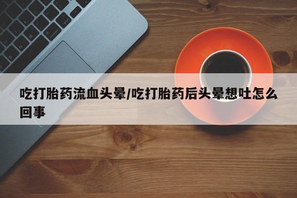 私人打胎药大月份胎停药吃打胎药流血头晕/吃打胎药后头晕想吐怎么回事
