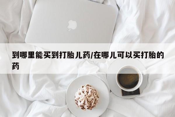 私人打胎药大月份胎停药到哪里能买到打胎儿药/在哪儿可以买打胎的药