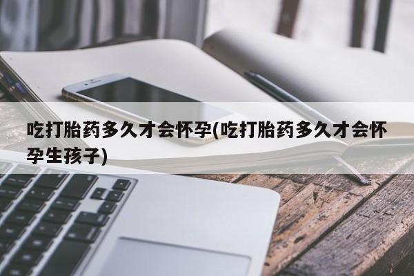 私人打胎药大月份胎停药吃打胎药多久才会怀孕(吃打胎药多久才会怀孕生孩子)