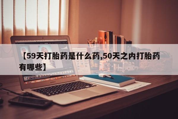 私人打胎药大月份胎停药【59天打胎药是什么药,50天之内打胎药有哪些】