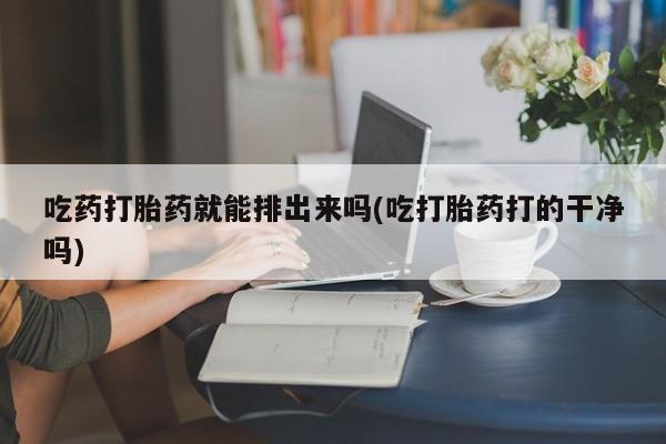 私人打胎药大月份胎停药吃药打胎药就能排出来吗(吃打胎药打的干净吗)