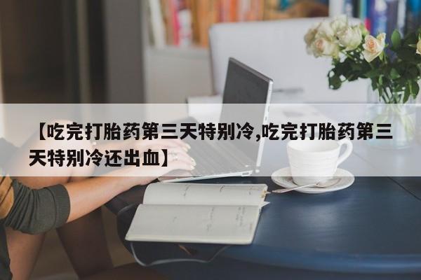 私人打胎药大月份胎停药【吃完打胎药第三天特别冷,吃完打胎药第三天特别冷还出血】